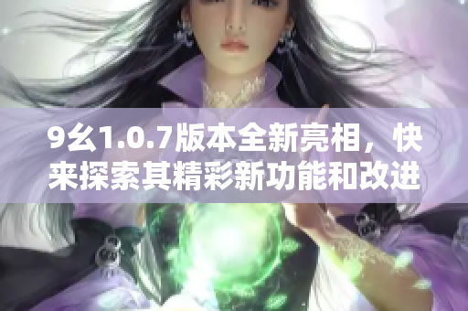 9幺1.0.7版本全新亮相，快来探索其精彩新功能和改进优化