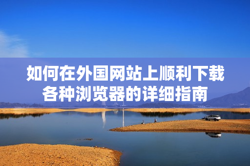 如何在外国网站上顺利下载各种浏览器的详细指南