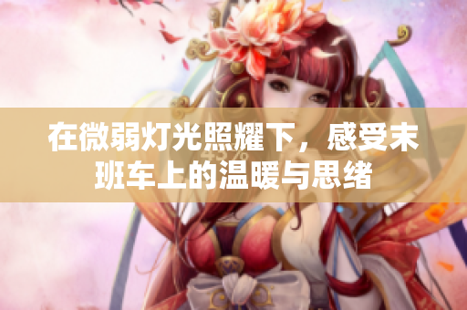 在微弱灯光照耀下，感受末班车上的温暖与思绪