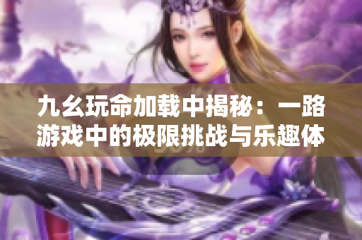 九幺玩命加载中揭秘：一路游戏中的极限挑战与乐趣体验