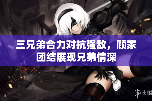 三兄弟合力对抗强敌，顾家团结展现兄弟情深