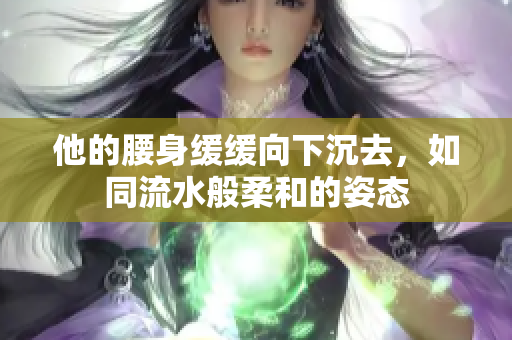 他的腰身缓缓向下沉去，如同流水般柔和的姿态