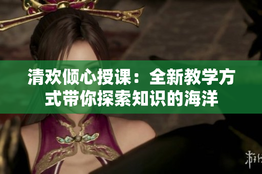 清欢倾心授课：全新教学方式带你探索知识的海洋
