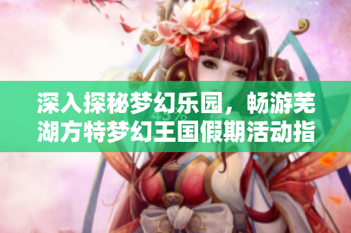 深入探秘梦幻乐园，畅游芜湖方特梦幻王国假期活动指南