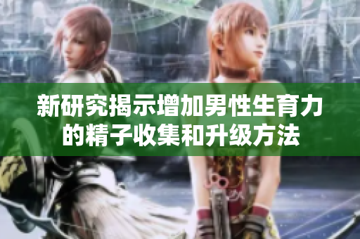新研究揭示增加男性生育力的精子收集和升级方法