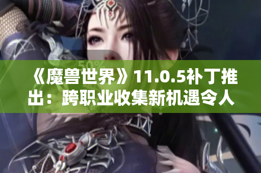 《魔兽世界》11.0.5补丁推出：跨职业收集新机遇令人惊喜