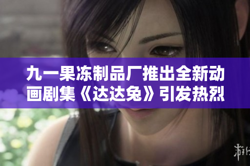 九一果冻制品厂推出全新动画剧集《达达兔》引发热烈关注