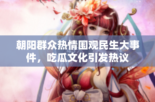朝阳群众热情围观民生大事件，吃瓜文化引发热议