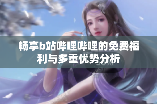 畅享b站哔哩哔哩的免费福利与多重优势分析