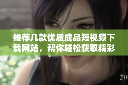推荐几款优质成品短视频下载网站，帮你轻松获取精彩内容