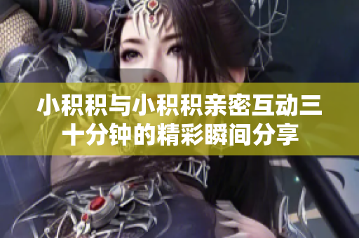 小积积与小积积亲密互动三十分钟的精彩瞬间分享
