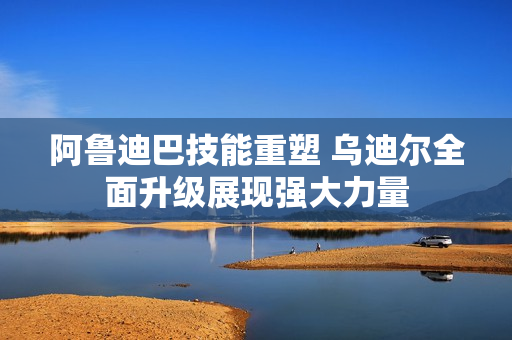 阿鲁迪巴技能重塑 乌迪尔全面升级展现强大力量