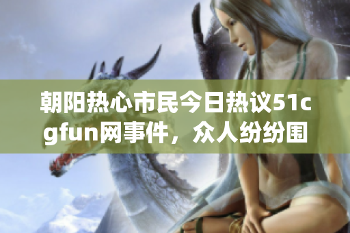 朝阳热心市民今日热议51cgfun网事件，众人纷纷围观吃瓜