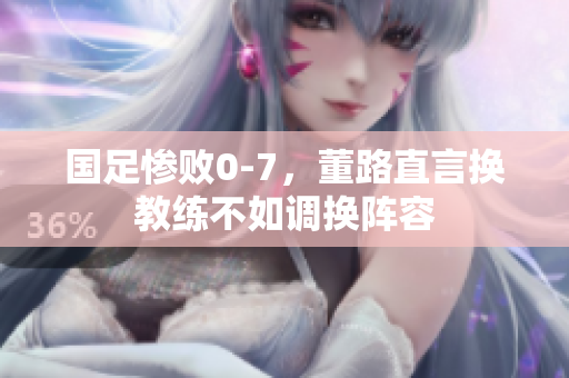 国足惨败0-7，董路直言换教练不如调换阵容