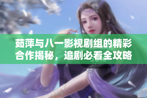 茹萍与八一影视剧组的精彩合作揭秘，追剧必看全攻略
