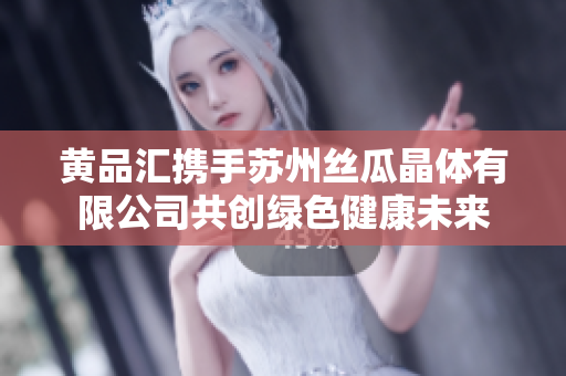 黄品汇携手苏州丝瓜晶体有限公司共创绿色健康未来