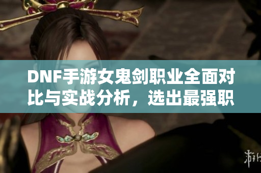 DNF手游女鬼剑职业全面对比与实战分析，选出最强职业首选