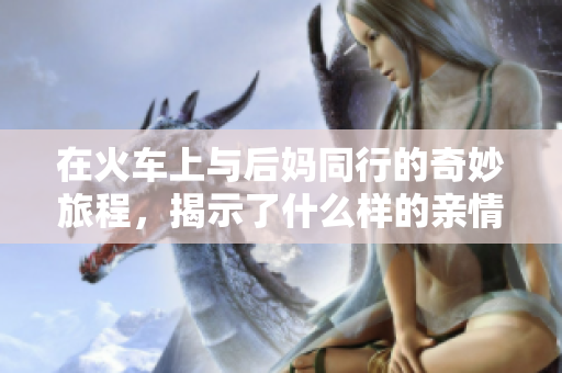 在火车上与后妈同行的奇妙旅程，揭示了什么样的亲情与冲突