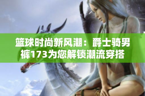 篮球时尚新风潮：爵士骑男裤173为您解锁潮流穿搭