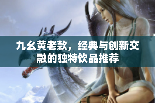 九幺黄老款，经典与创新交融的独特饮品推荐