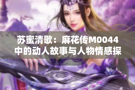 苏蜜清歌：麻花传M0044中的动人故事与人物情感探析
