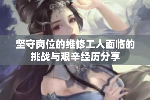 坚守岗位的维修工人面临的挑战与艰辛经历分享