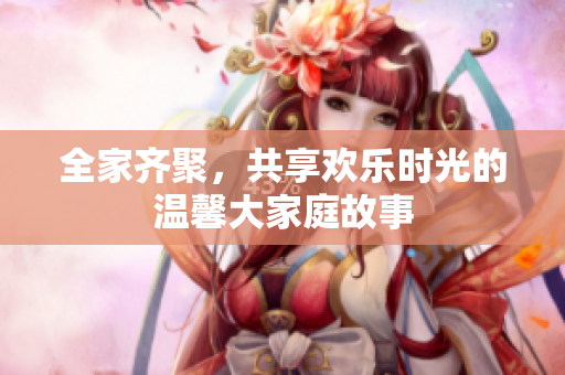 全家齐聚，共享欢乐时光的温馨大家庭故事