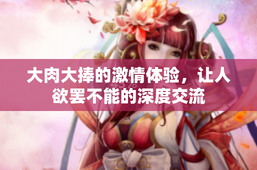 大肉大捧的激情体验，让人欲罢不能的深度交流