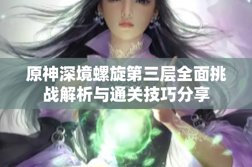 原神深境螺旋第三层全面挑战解析与通关技巧分享