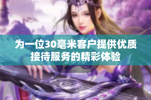 为一位30毫米客户提供优质接待服务的精彩体验