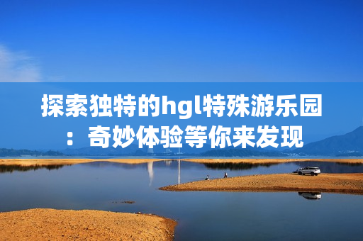 探索独特的hgl特殊游乐园：奇妙体验等你来发现