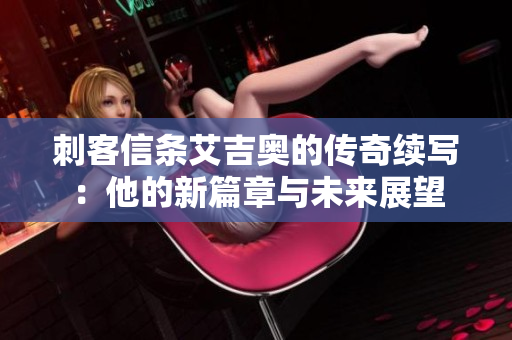 刺客信条艾吉奥的传奇续写：他的新篇章与未来展望