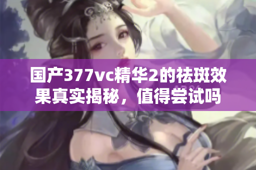 国产377vc精华2的祛斑效果真实揭秘，值得尝试吗