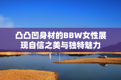 凸凸凹身材的BBW女性展现自信之美与独特魅力