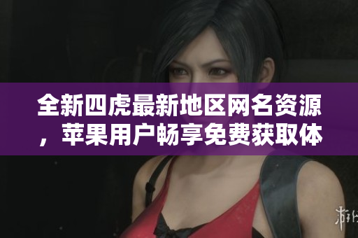 全新四虎最新地区网名资源，苹果用户畅享免费获取体验