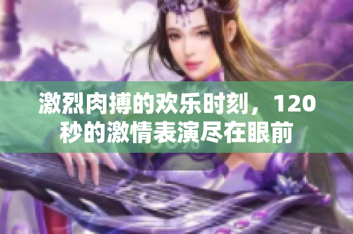 激烈肉搏的欢乐时刻，120秒的激情表演尽在眼前