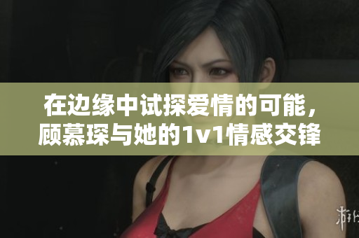 在边缘中试探爱情的可能，顾慕琛与她的1v1情感交锋