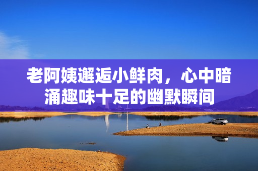 老阿姨邂逅小鲜肉，心中暗涌趣味十足的幽默瞬间