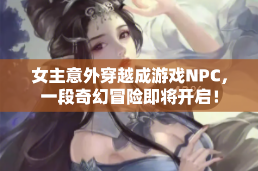 女主意外穿越成游戏NPC，一段奇幻冒险即将开启！