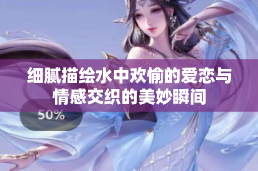 细腻描绘水中欢愉的爱恋与情感交织的美妙瞬间