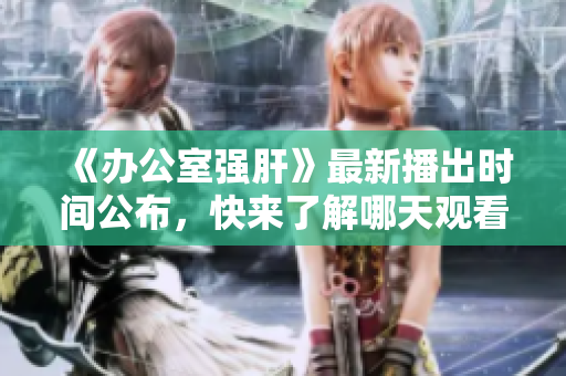 《办公室强肝》最新播出时间公布，快来了解哪天观看最佳