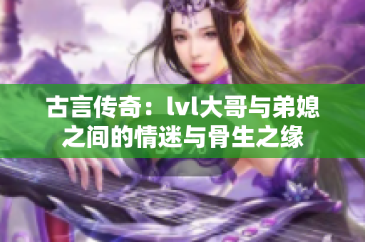 古言传奇：lvl大哥与弟媳之间的情迷与骨生之缘