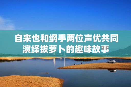 自来也和纲手两位声优共同演绎拔萝卜的趣味故事