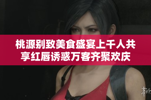 桃源别致美食盛宴上千人共享红唇诱惑万客齐聚欢庆