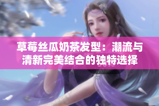 草莓丝瓜奶茶发型：潮流与清新完美结合的独特选择