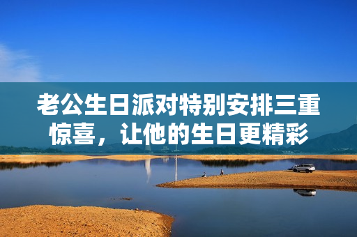 老公生日派对特别安排三重惊喜，让他的生日更精彩