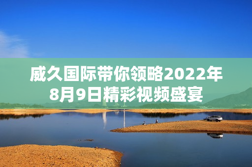 威久国际带你领略2022年8月9日精彩视频盛宴