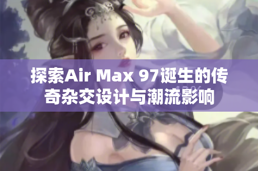 探索Air Max 97诞生的传奇杂交设计与潮流影响