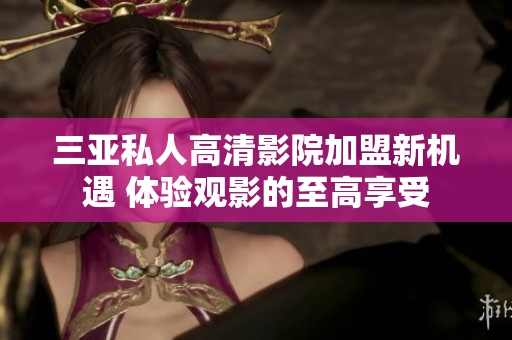 三亚私人高清影院加盟新机遇 体验观影的至高享受