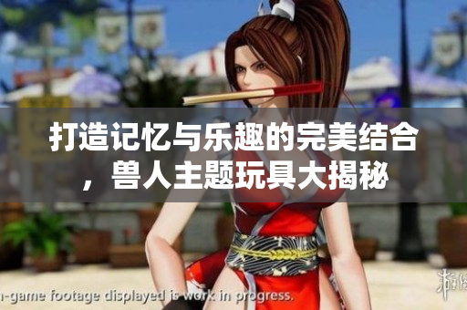 打造记忆与乐趣的完美结合，兽人主题玩具大揭秘